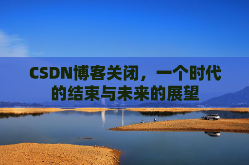 CSDN博客关闭，一个时代的结束与未来的展望